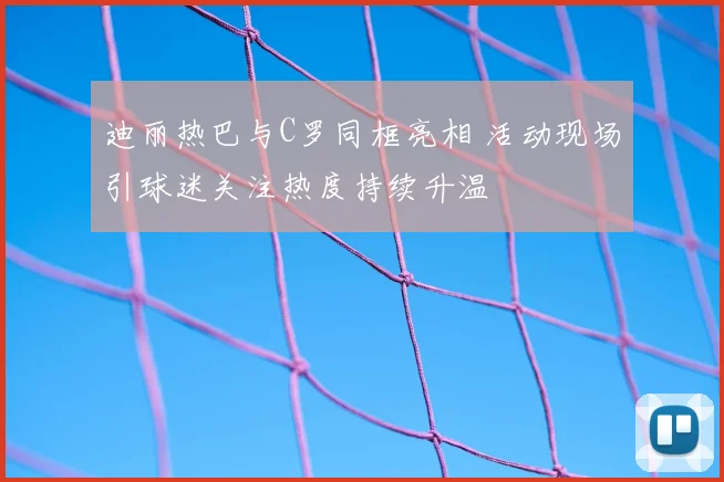 迪丽热巴与C罗同框亮相 活动现场引球迷关注热度持续升温