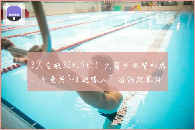 3人合砍32+19+7!火箭升级替补席,可重用3位边缘人?省钱效果好