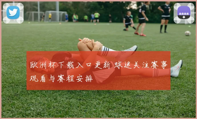 欧洲杯下载入口更新 球迷关注赛事观看与赛程安排