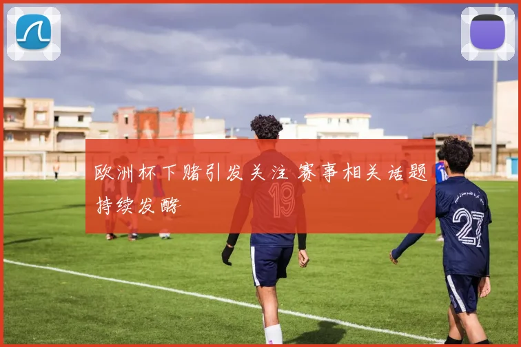 欧洲杯下赌引发关注 赛事相关话题持续发酵