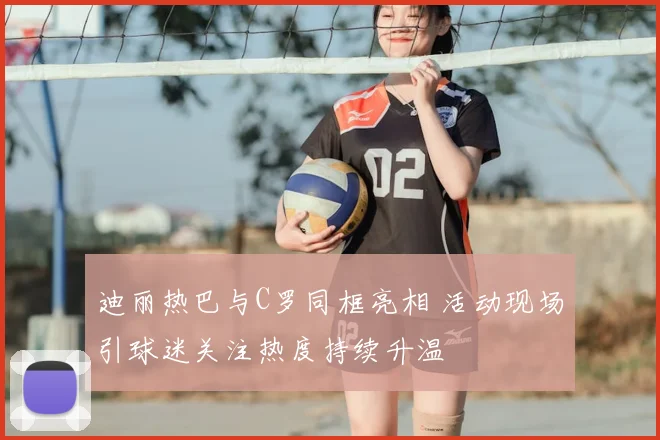 迪丽热巴与C罗同框亮相 活动现场引球迷关注热度持续升温
