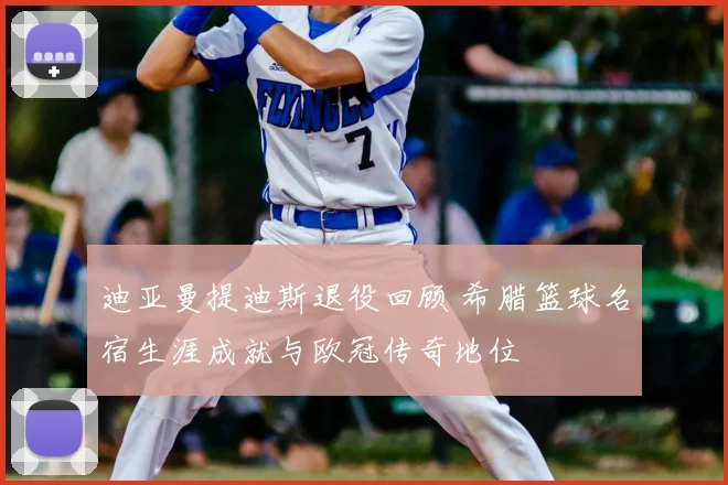 迪亚曼提迪斯退役回顾 希腊篮球名宿生涯成就与欧冠传奇地位