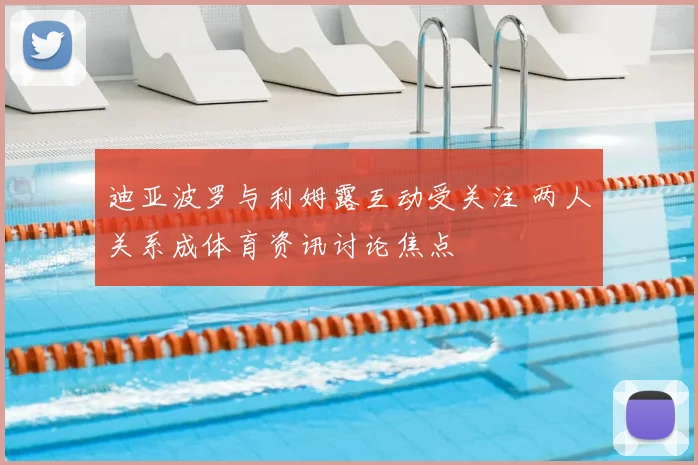 迪亚波罗与利姆露互动受关注 两人关系成体育资讯讨论焦点