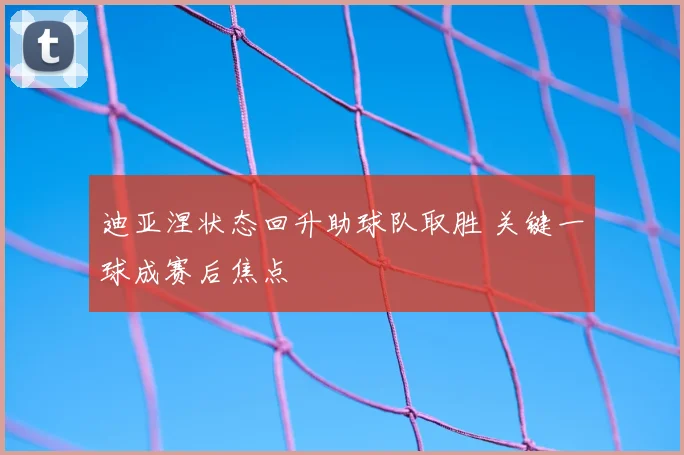 迪亚涅状态回升助球队取胜 关键一球成赛后焦点
