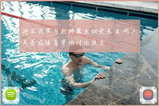 迪亚波罗与利姆露互动受关注 两人关系成体育资讯讨论焦点