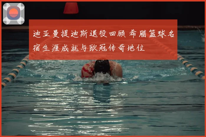迪亚曼提迪斯退役回顾 希腊篮球名宿生涯成就与欧冠传奇地位