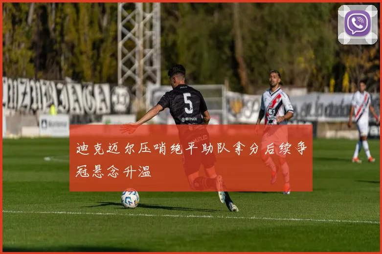 迪克迈尔压哨绝平助队拿分后续争冠悬念升温