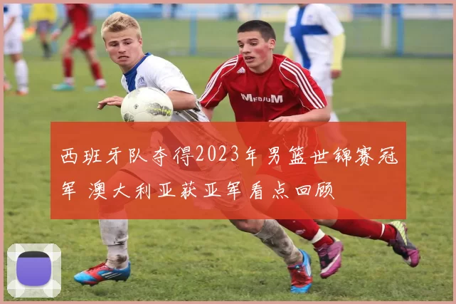 西班牙队夺得2023年男篮世锦赛冠军 澳大利亚获亚军看点回顾