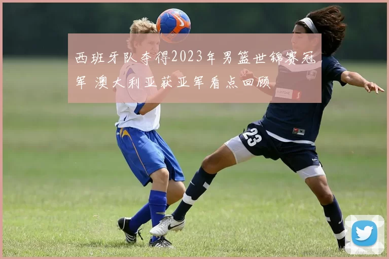 西班牙队夺得2023年男篮世锦赛冠军 澳大利亚获亚军看点回顾