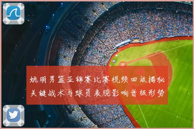 姚明男篮亚锦赛比赛视频回放揭秘关键战术与球员表现影响晋级形势
