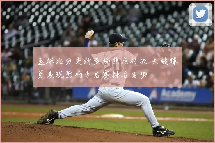 蓝球比分更新多场焦点对决 关键球员表现影响季后赛排名走势