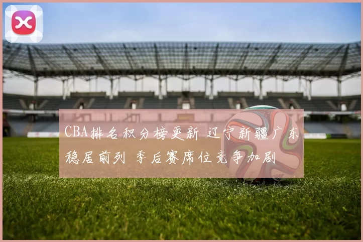 CBA排名积分榜更新 辽宁新疆广东稳居前列 季后赛席位竞争加剧