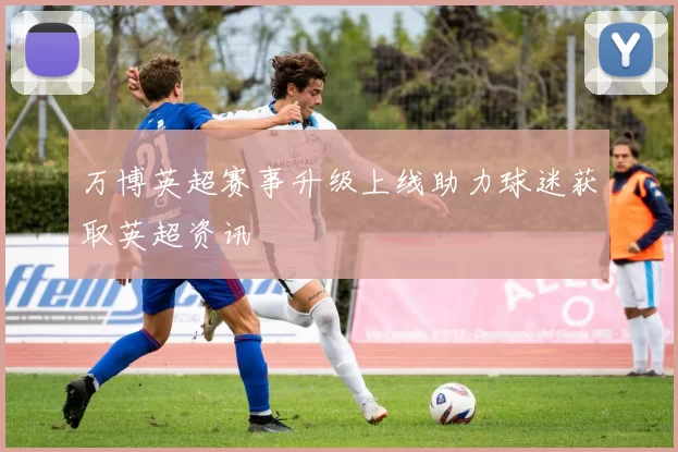 万博英超赛事升级上线助力球迷获取英超资讯