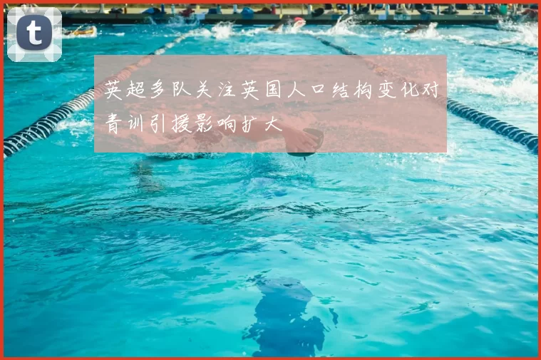 英超多队关注英国人口结构变化对青训引援影响扩大