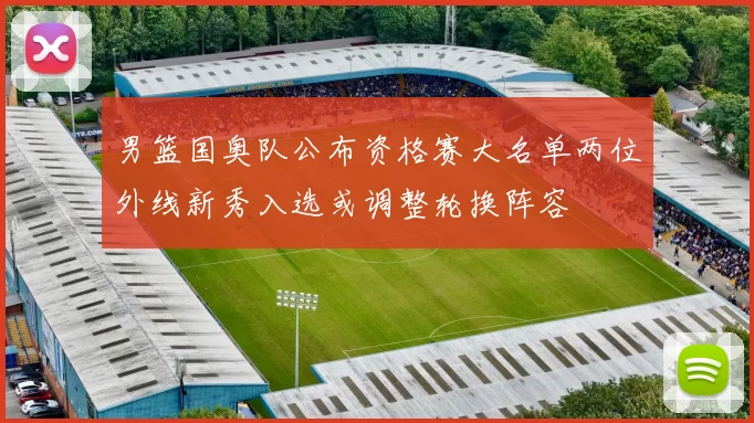 男篮国奥队公布资格赛大名单两位外线新秀入选或调整轮换阵容