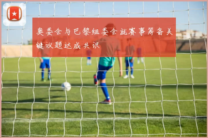 奥委会与巴黎组委会就赛事筹备关键议题达成共识