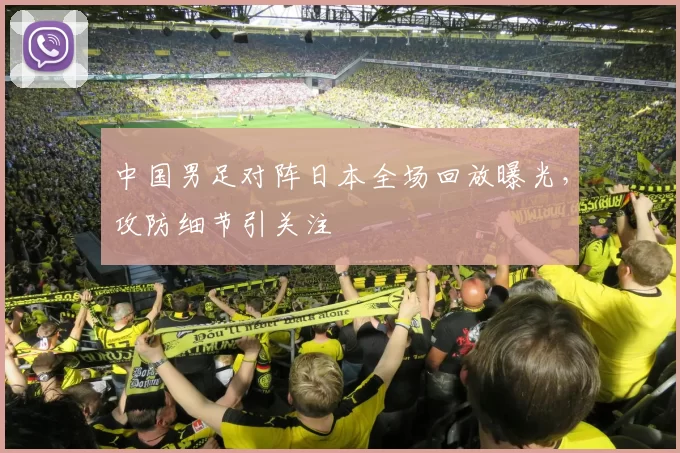 中国男足对阵日本全场回放曝光，攻防细节引关注