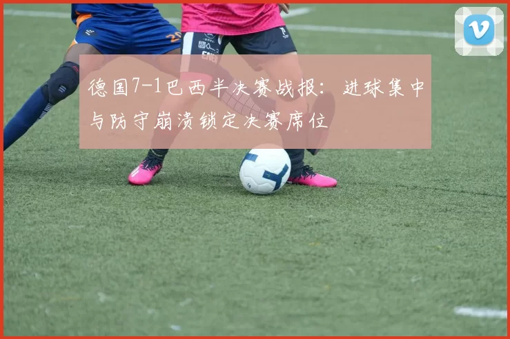 德国7-1巴西半决赛战报：进球集中与防守崩溃锁定决赛席位