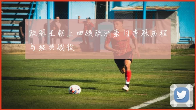 欧冠王朝上回顾欧洲豪门夺冠历程与经典战役