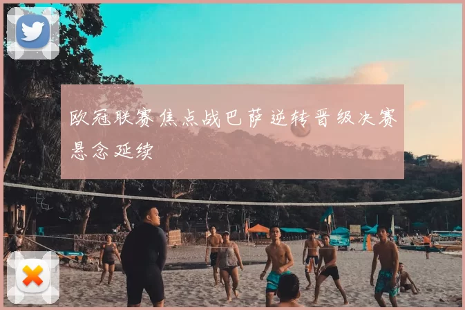 欧冠联赛焦点战巴萨逆转晋级决赛悬念延续