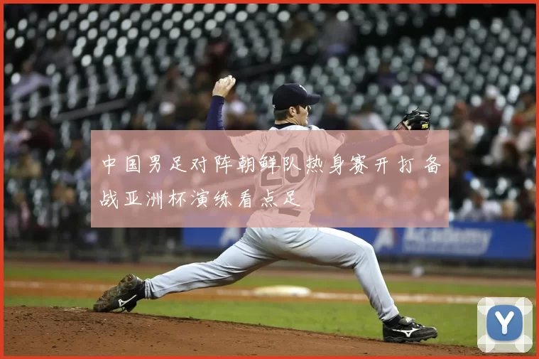 中国男足对阵朝鲜队热身赛开打 备战亚洲杯演练看点足