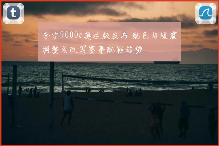 李宁9000c奥运版发布 配色与缓震调整或改写赛事配鞋趋势