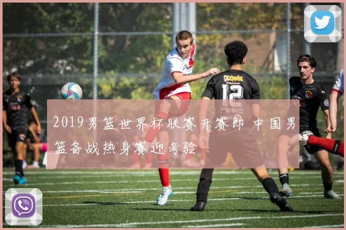 2019男篮世界杯联赛开赛即 中国男篮备战热身赛迎考验