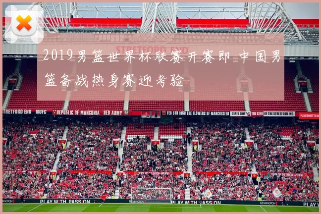 2019男篮世界杯联赛开赛即 中国男篮备战热身赛迎考验