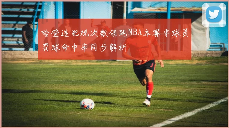 哈登造犯规次数领跑NBA本赛季球员罚球命中率同步解析