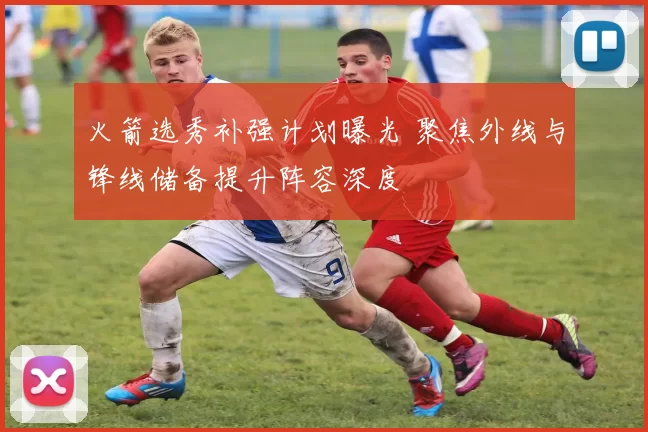 火箭选秀补强计划曝光 聚焦外线与锋线储备提升阵容深度