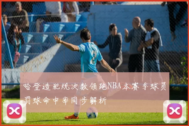 哈登造犯规次数领跑NBA本赛季球员罚球命中率同步解析