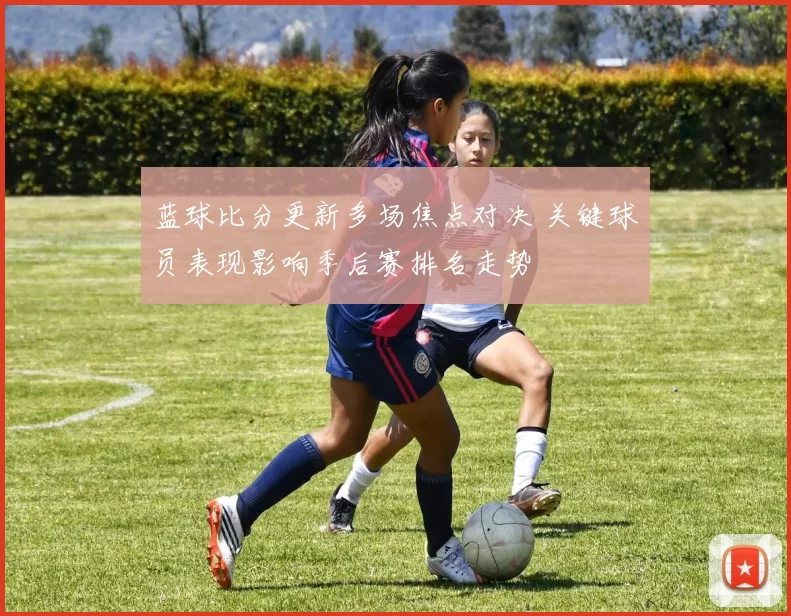蓝球比分更新多场焦点对决 关键球员表现影响季后赛排名走势