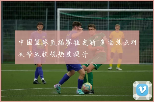 中国篮球直播赛程更新 多场焦点对决带来收视热度提升
