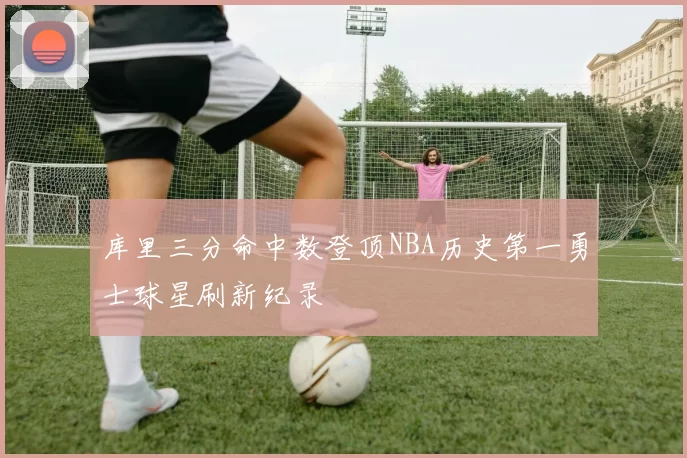 库里三分命中数登顶NBA历史第一勇士球星刷新纪录