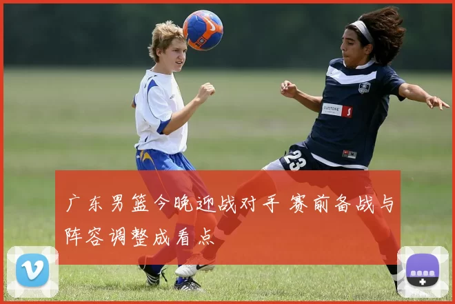 广东男篮今晚迎战对手 赛前备战与阵容调整成看点