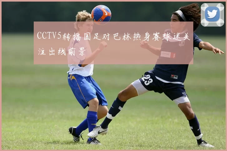 CCTV5转播国足对巴林热身赛球迷关注出线前景