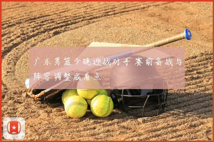 广东男篮今晚迎战对手 赛前备战与阵容调整成看点