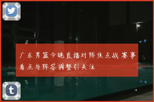 广东男篮今晚直播对阵焦点战 赛事看点与阵容调整引关注