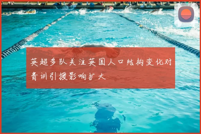 英超多队关注英国人口结构变化对青训引援影响扩大