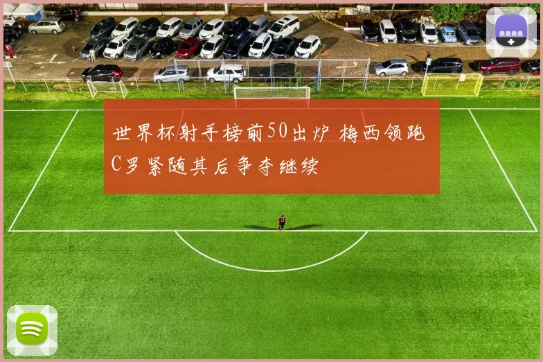 世界杯射手榜前50出炉 梅西领跑 C罗紧随其后争夺继续