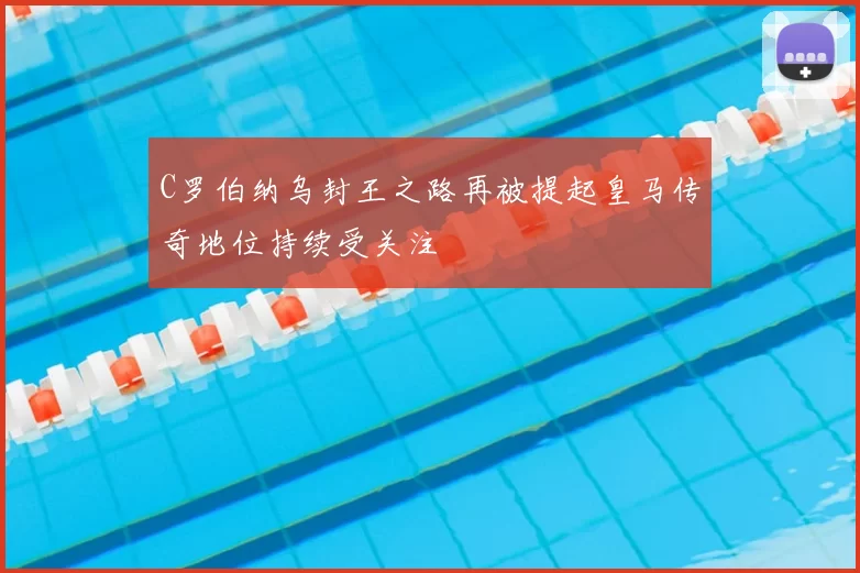 C罗伯纳乌封王之路再被提起皇马传奇地位持续受关注