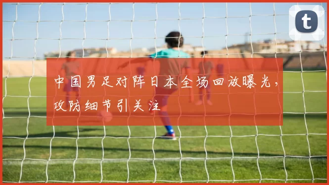 中国男足对阵日本全场回放曝光，攻防细节引关注