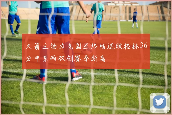 火箭主场力克国王终结连败格林36分申京两双创赛季新高