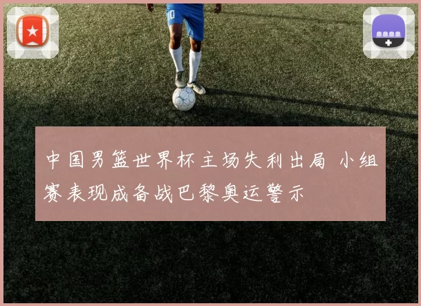中国男篮世界杯主场失利出局 小组赛表现成备战巴黎奥运警示
