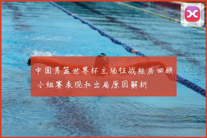 中国男篮世界杯主场征战经历回顾 小组赛表现和出局原因解析