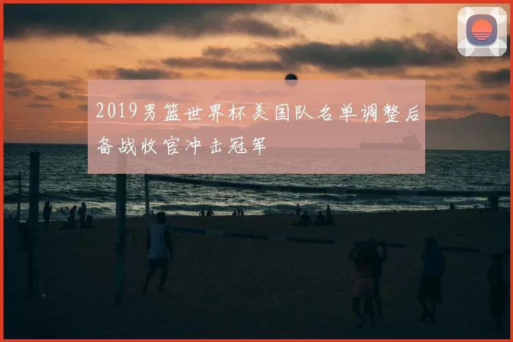 2019男篮世界杯美国队名单调整后备战收官冲击冠军