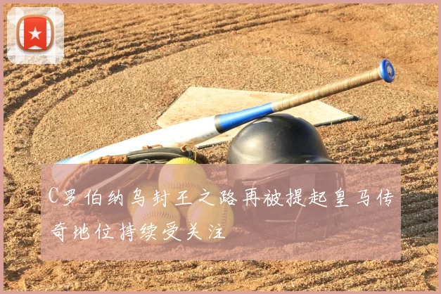 C罗伯纳乌封王之路再被提起皇马传奇地位持续受关注