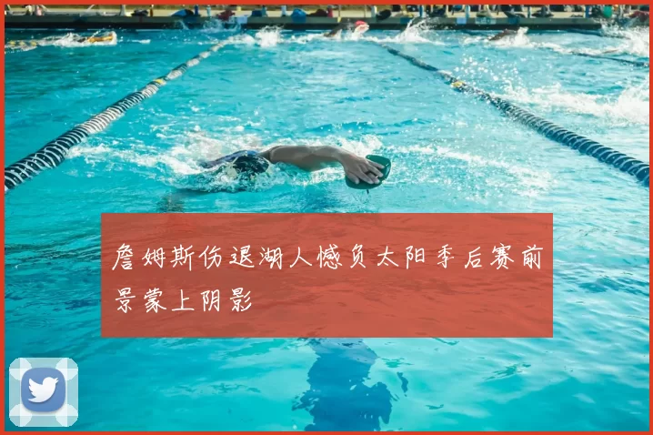詹姆斯伤退湖人憾负太阳季后赛前景蒙上阴影
