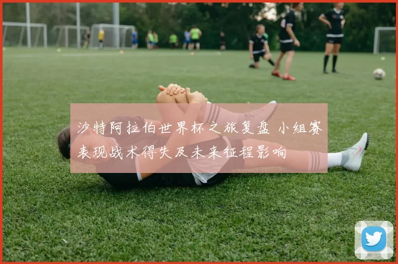 沙特阿拉伯世界杯之旅复盘 小组赛表现战术得失及未来征程影响