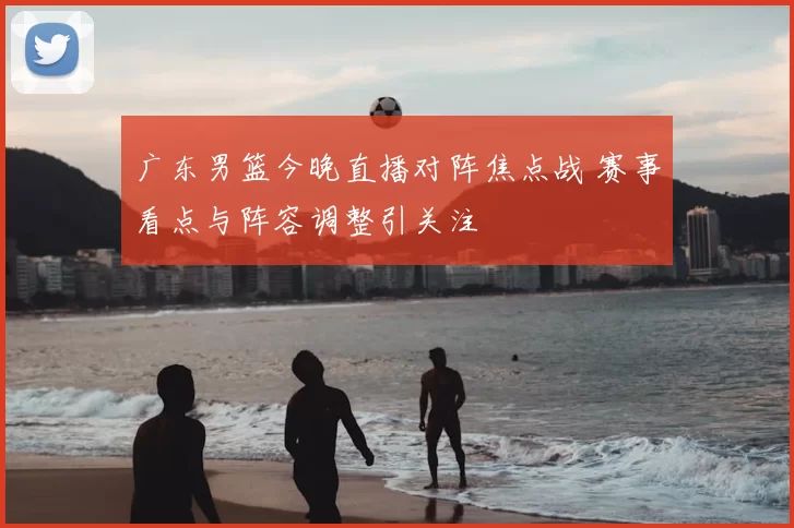广东男篮今晚直播对阵焦点战 赛事看点与阵容调整引关注